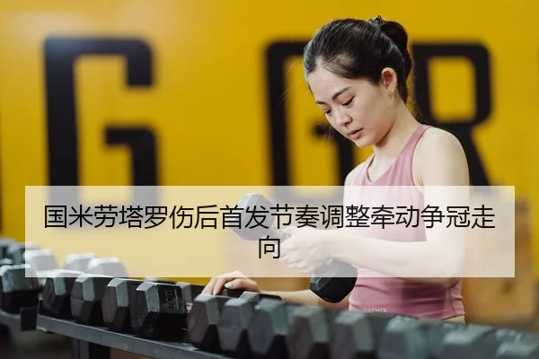 国米劳塔罗伤后首发节奏调整牵动争冠走向