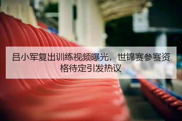 吕小军复出训练视频曝光，世锦赛参赛资格待定引发热议